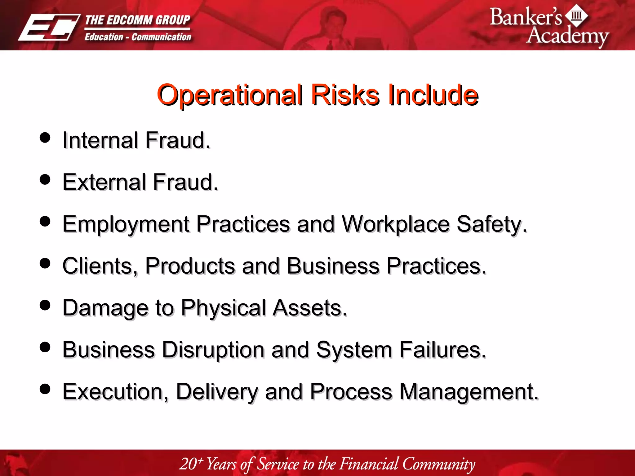 Page 9
Operational Risks IncludeOperational Risks Include
 Internal Fraud.Internal Fraud.
 External Fraud.External Fraud.
 Employment Practices and Workplace Safety.Employment Practices and Workplace Safety.
 Clients, Products and Business Practices.Clients, Products and Business Practices.
 Damage to Physical Assets.Damage to Physical Assets.
 Business Disruption and System Failures.Business Disruption and System Failures.
 Execution, Delivery and Process Management.Execution, Delivery and Process Management.
 