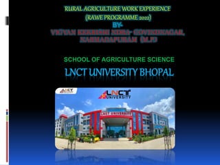 SCHOOL OF AGRICULTURE SCIENCE
LNCT UNIVERSITY BHOPAL
RURAL AGRICULTURE WORK EXPERIENCE
(RAWE PROGRAMME 2022)
BY-
VIGYAN KEKRISHI NDRA- GOVINDNAGAR,
NARMADAPURAM (M.P.)
 