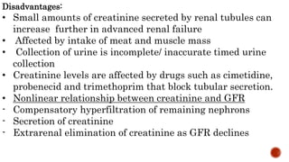 Disadvantages:
• Small amounts of creatinine secreted by renal tubules can
increase further in advanced renal failure
• Affected by intake of meat and muscle mass
• Collection of urine is incomplete/ inaccurate timed urine
collection
• Creatinine levels are affected by drugs such as cimetidine,
probenecid and trimethoprim that block tubular secretion.
• Nonlinear relationship between creatinine and GFR
- Compensatory hyperfiltration of remaining nephrons
- Secretion of creatinine
- Extrarenal elimination of creatinine as GFR declines
 
