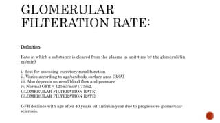 Definition:
Rate at which a substance is cleared from the plasma in unit time by the glomeruli (in
ml/min)
i. Best for assessing excretory renal function
ii. Varies according to age/sex/body surface area (BSA)
iii. Also depends on renal blood flow and pressure
iv. Normal GFR = 125ml/min/1.73m2.
GLOMERULAR FILTERATION RATE:
GLOMERULAR FILTERATION RATE:
GFR declines with age after 40 years at 1ml/min/year due to progressive glomerular
sclerosis.
 