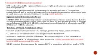  Estimated GFR from serum creatinine:
- GFR can be calculated by equations that use age, weight, gender, race as surrogate markers for
creatinine generation.
- Despite ongoing refinements GFR estimates remain imprecise and none of the equations
expected to work well in patients with extreme levels of creatinine generation- ammputees, large
or small individuals, patients with muscle wasting, elderly patients .
- Equation Currently recommended for use:
- CKD EPI 2009- developed in large database including with and without kidney disease, diabetes
and history of organ transplantation. It includes age, race, sex and std creatinine and is accurate
across full range of GFR. 2012 KDIGO guidelines recommend that clinical laboratories use CKD-
EPI to report eGFR for all adults.
- Equations previously recommended for use:
- Cockcroft gault equation estimates CrCl from age, gender, body weight, serum creatinine.
- CG formula has several limitations- it is not precise if GFR is below 60.
- It estimates creatinine clearence rather than GFR therefore expected to over estimate GFR.
- It overestimates CrCl in edematous and obese individuals. In older indviduals will have lower
levels of eGFR according to CG formula.
- MDRD equation- Underestimates the measured GFR in populations with higher levels of GFR
 