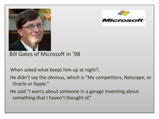 Bill Gates of Microsoft in ’98

When asked what keeps him up at night?,
He didn’t say the obvious, which is "My competitors, Netscape, or
 Oracle or Apple.“
He said "I worry about someone in a garage inventing about
 something that I haven’t thought of.”
 