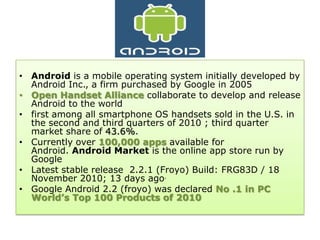 • Android is a mobile operating system initially developed by
  Android Inc., a firm purchased by Google in 2005
• Open Handset Alliance collaborate to develop and release
  Android to the world
• first among all smartphone OS handsets sold in the U.S. in
  the second and third quarters of 2010 ; third quarter
  market share of 43.6%.
• Currently over 100,000 apps available for
  Android. Android Market is the online app store run by
  Google
• Latest stable release 2.2.1 (Froyo) Build: FRG83D / 18
  November 2010; 13 days ago.
• Google Android 2.2 (froyo) was declared No .1 in PC
  World’s Top 100 Products of 2010
 