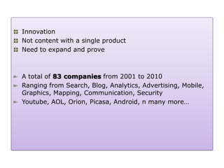 Innovation
Not content with a single product
Need to expand and prove



A total of 83 companies from 2001 to 2010
Ranging from Search, Blog, Analytics, Advertising, Mobile,
Graphics, Mapping, Communication, Security
Youtube, AOL, Orion, Picasa, Android, n many more…
 