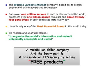 The World’s Largest Internet company, based on its search
engine and online advertising technology

Runs over one million servers in data centers around the world;
processes over one billion search requests and about twenty-
four peta bytes of user-generated data every day

Undoubtedly one of the Most Powerful Brand in the world today

Its mission and unofficial slogan :
“to organize the world's information and make it
universally accessible and useful”



             A multibillion dollar company
                And the funny part is;
        it has made all ITS money by selling
               “FREE products”
 