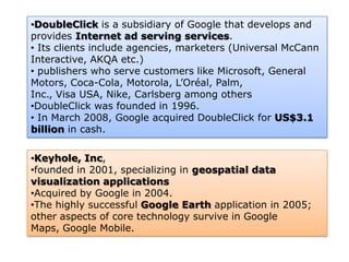 •DoubleClick is a subsidiary of Google that develops and
provides Internet ad serving services.
• Its clients include agencies, marketers (Universal McCann
Interactive, AKQA etc.)
• publishers who serve customers like Microsoft, General
Motors, Coca-Cola, Motorola, L’Oréal, Palm,
Inc., Visa USA, Nike, Carlsberg among others
•DoubleClick was founded in 1996.
• In March 2008, Google acquired DoubleClick for US$3.1
billion in cash.

•Keyhole, Inc,
•founded in 2001, specializing in geospatial data
visualization applications
•Acquired by Google in 2004.
•The highly successful Google Earth application in 2005;
other aspects of core technology survive in Google
Maps, Google Mobile.
 