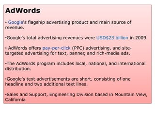 AdWords
• Google's flagship advertising product and main source of
revenue.

•Google's total advertising revenues were USD$23 billion in 2009.

• AdWords offers pay-per-click (PPC) advertising, and site-
targeted advertising for text, banner, and rich-media ads.

•The AdWords program includes local, national, and international
distribution.

•Google's text advertisements are short, consisting of one
headline and two additional text lines.

•Sales and Support, Engineering Division based in Mountain View,
California
 