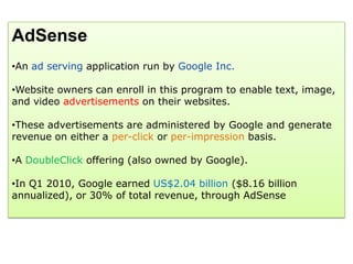 AdSense
•An ad serving application run by Google Inc.

•Website owners can enroll in this program to enable text, image,
and video advertisements on their websites.

•These advertisements are administered by Google and generate
revenue on either a per-click or per-impression basis.

•A DoubleClick offering (also owned by Google).

•In Q1 2010, Google earned US$2.04 billion ($8.16 billion
annualized), or 30% of total revenue, through AdSense
 