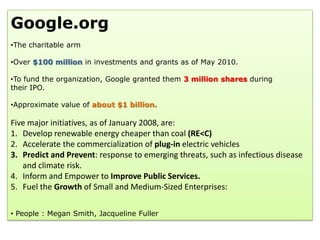 Google.org
•The charitable arm

•Over $100 million in investments and grants as of May 2010.

•To fund the organization, Google granted them 3 million shares during
their IPO.

•Approximate value of about $1 billion.

Five major initiatives, as of January 2008, are:
1. Develop renewable energy cheaper than coal (RE<C)
2. Accelerate the commercialization of plug-in electric vehicles
3. Predict and Prevent: response to emerging threats, such as infectious disease
   and climate risk.
4. Inform and Empower to Improve Public Services.
5. Fuel the Growth of Small and Medium-Sized Enterprises:

• People : Megan Smith, Jacqueline Fuller
 
