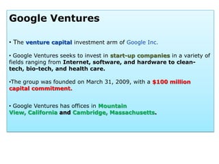 Google Ventures

• The venture capital investment arm of Google Inc.

• Google Ventures seeks to invest in start-up companies in a variety of
fields ranging from Internet, software, and hardware to clean-
tech, bio-tech, and health care.

•The group was founded on March 31, 2009, with a $100 million
capital commitment.


• Google Ventures has offices in Mountain
View, California and Cambridge, Massachusetts.
 