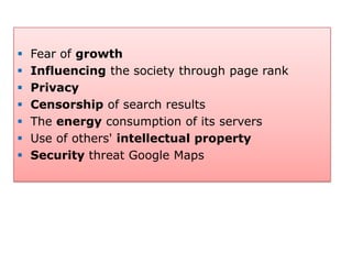    Fear of growth
   Influencing the society through page rank
   Privacy
   Censorship of search results
   The energy consumption of its servers
   Use of others' intellectual property
   Security threat Google Maps
 