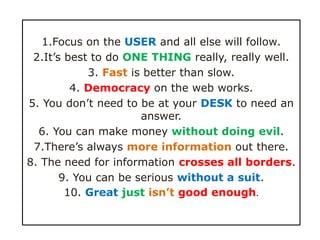1.Focus on the USER and all else will follow.
 2.It’s best to do ONE THING really, really well.
            3. Fast is better than slow.
         4. Democracy on the web works.
5. You don’t need to be at your DESK to need an
                      answer.
  6. You can make money without doing evil.
 7.There’s always more information out there.
8. The need for information crosses all borders.
       9. You can be serious without a suit.
        10. Great just isn’t good enough.
 