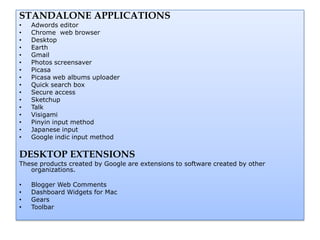 STANDALONE APPLICATIONS
•   Adwords editor
•   Chrome web browser
•   Desktop
•   Earth
•   Gmail
•   Photos screensaver
•   Picasa
•   Picasa web albums uploader
•   Quick search box
•   Secure access
•   Sketchup
•   Talk
•   Visigami
•   Pinyin input method
•   Japanese input
•   Google indic input method

DESKTOP EXTENSIONS
These products created by Google are extensions to software created by other
   organizations.

•   Blogger Web Comments
•   Dashboard Widgets for Mac
•   Gears
•   Toolbar
 