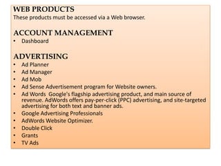 WEB PRODUCTS
These products must be accessed via a Web browser.

ACCOUNT MANAGEMENT
• Dashboard

ADVERTISING
•   Ad Planner
•   Ad Manager
•   Ad Mob
•   Ad Sense Advertisement program for Website owners.
•   Ad Words Google's flagship advertising product, and main source of
    revenue. AdWords offers pay-per-click (PPC) advertising, and site-targeted
    advertising for both text and banner ads.
•   Google Advertising Professionals
•   AdWords Website Optimizer.
•   Double Click
•   Grants
•   TV Ads
 