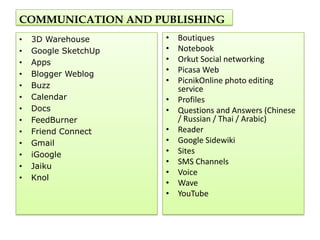 COMMUNICATION AND PUBLISHING
•   3D Warehouse      •   Boutiques
•   Google SketchUp   •   Notebook
•   Apps              •   Orkut Social networking
•   Blogger Weblog
                      •   Picasa Web
                      •   PicnikOnline photo editing
•   Buzz                  service
•   Calendar          •   Profiles
•   Docs              •   Questions and Answers (Chinese
•   FeedBurner            / Russian / Thai / Arabic)
•   Friend Connect    •   Reader
•   Gmail             •   Google Sidewiki
•   iGoogle           •   Sites
                      •   SMS Channels
•   Jaiku
                      •   Voice
•   Knol
                      •   Wave
                      •   YouTube
 