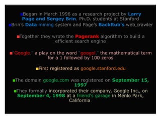 Began in March 1996 as a research project by Larry
     Page and Sergey Brin, Ph.D. students at Stanford
Brin’s Data mining system and Page’s BackRub’s web crawler

   Together they wrote the Pagerank algorithm to build a
                  efficient search engine

“Google,” a play on the word “googol,” the mathematical term
                for a 1 followed by 100 zeros

           First registered as google.stanford.edu

 The domain google.com was registered on September 15,
                          1997
 They formally incorporated their company, Google Inc., on
  September 4, 1998 at a friend's garage in Menlo Park,
                        California.
 