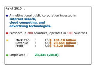 As of 2010 :

  A multinational public corporation invested in
  Internet search,
  cloud computing, and
  advertising technologies.

  Presence in 200 countries, operates in 100 countries

      Mark Cap     :      US$ 181.10 billion
      Revenue      :      US$ 23.651 billion ;
      Profit       :      US$ 6.520 billion


  Employees :      23,331 (2010)
 