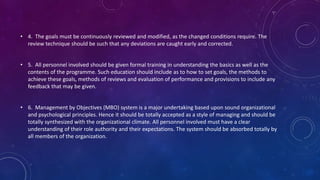 • 4. The goals must be continuously reviewed and modified, as the changed conditions require. The
review technique should be such that any deviations are caught early and corrected.
• 5. All personnel involved should be given formal training in understanding the basics as well as the
contents of the programme. Such education should include as to how to set goals, the methods to
achieve these goals, methods of reviews and evaluation of performance and provisions to include any
feedback that may be given.
• 6. Management by Objectives (MBO) system is a major undertaking based upon sound organizational
and psychological principles. Hence it should be totally accepted as a style of managing and should be
totally synthesized with the organizational climate. All personnel involved must have a clear
understanding of their role authority and their expectations. The system should be absorbed totally by
all members of the organization.
 