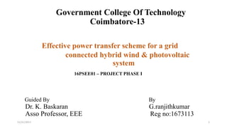 11/21/2017 1
Government College Of Technology
Coimbatore-13
Effective power transfer scheme for a grid
connected hybrid wind & photovoltaic
system
16PSEE01 – PROJECT PHASE I
Guided By By
Dr. K. Baskaran G.ranjithkumar
Asso Professor, EEE Reg no:1673113
 