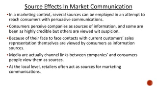In a marketing context, several sources can be employed in an attempt to
reach consumers with persuasive communications.
Consumers perceive companies as sources of information, and some are
been as highly credible but others are viewed wit suspicion.
Because of their face to face contacts with current customers’ sales
representation themselves are viewed by consumers as information
sources.
Media are actually channel links between companies’ and consumers
people view them as sources.
At the local level, retailers often act as sources for marketing
communications.
 