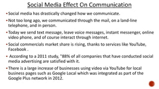 Social media has drastically changed how we communicate.
Not too long ago, we communicated through the mail, on a land-line
telephone, and in person.
Today we send text message, leave voice messages, instant messenger, online
video phone, and of course interact through internet.
Social commercials market share is rising, thanks to services like YouTube,
Facebook .
 According to a 2011 study, "88% of all companies that have conducted social
media advertising are satisfied with it.
There is a large increase of businesses using video via YouTube for local
business pages such as Google Local which was integrated as part of the
Google Plus network in 2012.
 