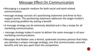 Messaging is a popular medium for both social and work related
communication.
message strategy consists of a positioning statement and three to four
support points. The positioning statement addresses the target market’s
most pressing problem by stating a benefit.
A message strategy can be extremely detailed and is like a recipe for all
marketing communication.
 message strategy makes it easier to deliver the same message in all your
marketing communications.
Messages that Matter uses a formal, systematic business process that helps
you develop a unique message strategy; one that communicates concrete
benefits and sets you apart from the competition.
 