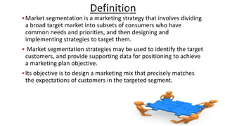 Market segmentation is a marketing strategy that involves dividing
a broad target market into subsets of consumers who have
common needs and priorities, and then designing and
implementing strategies to target them.
 Market segmentation strategies may be used to identify the target
customers, and provide supporting data for positioning to achieve
a marketing plan objective.
Its objective is to design a marketing mix that precisely matches
the expectations of customers in the targeted segment.
 