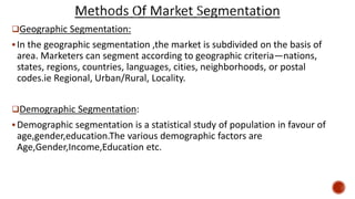 Geographic Segmentation:
In the geographic segmentation ,the market is subdivided on the basis of
area. Marketers can segment according to geographic criteria—nations,
states, regions, countries, languages, cities, neighborhoods, or postal
codes.ie Regional, Urban/Rural, Locality.
Demographic Segmentation:
Demographic segmentation is a statistical study of population in favour of
age,gender,education.The various demographic factors are
Age,Gender,Income,Education etc.
 