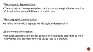 Sociographic Segmentation:
The market can be segmented on the basis of sociological factors such as
Cultural influence and influence of social class.
Psychographic Segmentation
It refers to individual aspects like life style and personality.
Behavioral Segmentation:
Behavior Segmentation divides consumer into groups according to their
knowledge and attitudes towards usage rate to a product.
 