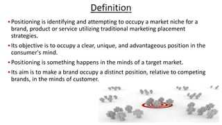 Positioning is identifying and attempting to occupy a market niche for a
brand, product or service utilizing traditional marketing placement
strategies.
Its objective is to occupy a clear, unique, and advantageous position in the
consumer's mind.
Positioning is something happens in the minds of a target market.
Its aim is to make a brand occupy a distinct position, relative to competing
brands, in the minds of customer.
 