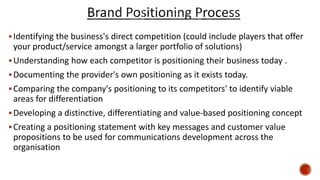 Identifying the business's direct competition (could include players that offer
your product/service amongst a larger portfolio of solutions)
Understanding how each competitor is positioning their business today .
Documenting the provider's own positioning as it exists today.
Comparing the company's positioning to its competitors' to identify viable
areas for differentiation
Developing a distinctive, differentiating and value-based positioning concept
Creating a positioning statement with key messages and customer value
propositions to be used for communications development across the
organisation
 