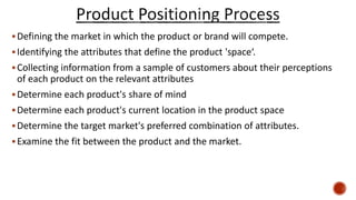 Defining the market in which the product or brand will compete.
Identifying the attributes that define the product 'space‘.
Collecting information from a sample of customers about their perceptions
of each product on the relevant attributes
Determine each product's share of mind
Determine each product's current location in the product space
Determine the target market's preferred combination of attributes.
Examine the fit between the product and the market.
 