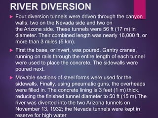 RIVER DIVERSION
 Four diversion tunnels were driven through the canyon
walls, two on the Nevada side and two on
the Arizona side. These tunnels were 56 ft (17 m) in
diameter. Their combined length was nearly 16,000 ft, or
more than 3 miles (5 km).
 First the base, or invert, was poured. Gantry cranes,
running on rails through the entire length of each tunnel
were used to place the concrete. The sidewalls were
poured next.
 Movable sections of steel forms were used for the
sidewalls. Finally, using pneumatic guns, the overheads
were filled in. The concrete lining is 3 feet (1 m) thick,
reducing the finished tunnel diameter to 50 ft (15 m).The
river was diverted into the two Arizona tunnels on
November 13, 1932; the Nevada tunnels were kept in
reserve for high water
 