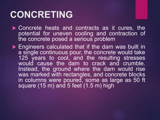 CONCRETING
 Concrete heats and contracts as it cures, the
potential for uneven cooling and contraction of
the concrete posed a serious problem
 Engineers calculated that if the dam was built in
a single continuous pour, the concrete would take
125 years to cool, and the resulting stresses
would cause the dam to crack and crumble.
Instead, the ground where the dam would rise
was marked with rectangles, and concrete blocks
in columns were poured, some as large as 50 ft
square (15 m) and 5 feet (1.5 m) high
 