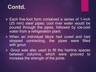 Contd.
 Each five-foot form contained a series of 1-inch
(25 mm) steel pipes; cool river water would be
poured through the pipes, followed by ice-cold
water from a refrigeration plant.
 When an individual block had cured and had
stopped contracting, the pipes were filled
with grout.
 Grout was also used to fill the hairline spaces
between columns, which were grooved to
increase the strength of the joints.
 
