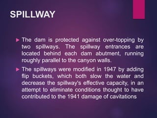 SPILLWAY
 The dam is protected against over-topping by
two spillways. The spillway entrances are
located behind each dam abutment, running
roughly parallel to the canyon walls.
 The spillways were modified in 1947 by adding
flip buckets, which both slow the water and
decrease the spillway's effective capacity, in an
attempt to eliminate conditions thought to have
contributed to the 1941 damage of cavitations
 