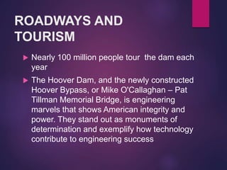 ROADWAYS AND
TOURISM
 Nearly 100 million people tour the dam each
year
 The Hoover Dam, and the newly constructed
Hoover Bypass, or Mike O'Callaghan – Pat
Tillman Memorial Bridge, is engineering
marvels that shows American integrity and
power. They stand out as monuments of
determination and exemplify how technology
contribute to engineering success
 