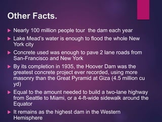 Other Facts.
 Nearly 100 million people tour the dam each year
 Lake Mead’s water is enough to flood the whole New
York city
 Concrete used was enough to pave 2 lane roads from
San-Francisco and New York
 By its completion in 1935, the Hoover Dam was the
greatest concrete project ever recorded, using more
masonry than the Great Pyramid at Giza (4.5 million cu
yd)
 Equal to the amount needed to build a two-lane highway
from Seattle to Miami, or a 4-ft-wide sidewalk around the
Equator
 It remains as the highest dam in the Western
Hemisphere
 