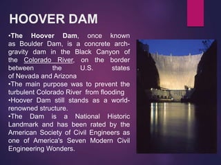 HOOVER DAM
•The Hoover Dam, once known
as Boulder Dam, is a concrete arch-
gravity dam in the Black Canyon of
the Colorado River, on the border
between the U.S. states
of Nevada and Arizona
•The main purpose was to prevent the
turbulent Colorado River from flooding
•Hoover Dam still stands as a world-
renowned structure.
•The Dam is a National Historic
Landmark and has been rated by the
American Society of Civil Engineers as
one of America's Seven Modern Civil
Engineering Wonders.
 