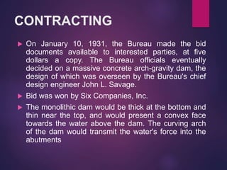 CONTRACTING
 On January 10, 1931, the Bureau made the bid
documents available to interested parties, at five
dollars a copy. The Bureau officials eventually
decided on a massive concrete arch-gravity dam, the
design of which was overseen by the Bureau's chief
design engineer John L. Savage.
 Bid was won by Six Companies, Inc.
 The monolithic dam would be thick at the bottom and
thin near the top, and would present a convex face
towards the water above the dam. The curving arch
of the dam would transmit the water's force into the
abutments
 