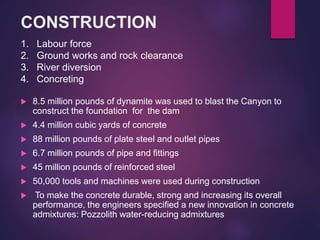 CONSTRUCTION
 8.5 million pounds of dynamite was used to blast the Canyon to
construct the foundation for the dam
 4.4 million cubic yards of concrete
 88 million pounds of plate steel and outlet pipes
 6.7 million pounds of pipe and fittings
 45 million pounds of reinforced steel
 50,000 tools and machines were used during construction
 To make the concrete durable, strong and increasing its overall
performance, the engineers specified a new innovation in concrete
admixtures: Pozzolith water-reducing admixtures
1. Labour force
2. Ground works and rock clearance
3. River diversion
4. Concreting
 