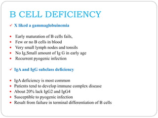 B CELL DEFICIENCY
 X liked a gammaglobuinemia
 Early maturation of B cells fails,
 Few or no B cells in blood
 Very small lymph nodes and tonsils
 No Ig,Small amount of Ig G in early age
 Recurrent pyogenic infection
 IgA and IgG subclass deficiency
 IgA deficiency is most common
 Patients tend to develop immune complex disease
 About 20% lack IgG2 and IgG4
 Susceptible to pyogenic infection
 Result from failure in terminal differentiation of B cells
 