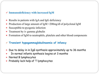  Immunodeficiency with increased IgM
 Results in patients with IgA and IgG deficiency
 Production of large amount of IgM >200mg/dl of polyclonal IgM
 Susceptible to pyogenic infection
 Treatment by iv gamma globulin
 Formation of IgM to neutrophils, platelets and other blood components
 Transient hypogammaglobulinaemia of infancy
 Due to delay in in IgG synthesis approximately up to 36 months
 In normal infants synthesis begins at 3 months
 Normal B lymphocytes
 Probably lack help of T lymphocytes
 