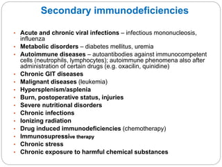Secondary immunodeficiencies
• Acute and chronic viral infections – infectious mononucleosis,
influenza
• Metabolic disorders – diabetes mellitus, uremia
• Autoimmune diseases – autoantibodies against immunocompetent
cells (neutrophils, lymphocytes); autoimmune phenomena also after
administration of certain drugs (e.g. oxacilin, quinidine)
• Chronic GIT diseases
• Malignant diseases (leukemia)
• Hypersplenism/asplenia
• Burn, postoperative status, injuries
• Severe nutritional disorders
• Chronic infections
• Ionizing radiation
• Drug induced immunodeficiencies (chemotherapy)
• Immunosupressive therapy
• Chronic stress
• Chronic exposure to harmful chemical substances
 