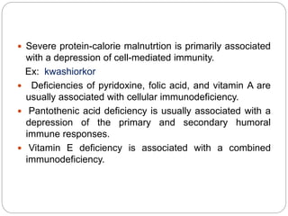  Severe protein-calorie malnutrtion is primarily associated
with a depression of cell-mediated immunity.
Ex: kwashiorkor
 Deficiencies of pyridoxine, folic acid, and vitamin A are
usually associated with cellular immunodeficiency.
 Pantothenic acid deficiency is usually associated with a
depression of the primary and secondary humoral
immune responses.
 Vitamin E deficiency is associated with a combined
immunodeficiency.
 