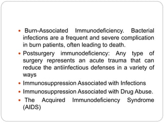  Burn-Associated Immunodeficiency. Bacterial
infections are a frequent and severe complication
in burn patients, often leading to death.
 Postsurgery immunodeficiency: Any type of
surgery represents an acute trauma that can
reduce the antiinfectious defenses in a variety of
ways
 Immunosuppression Associated with Infections
 Immunosuppression Associated with Drug Abuse.
 The Acquired Immunodeficiency Syndrome
(AIDS)
 