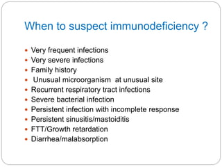 When to suspect immunodeficiency ?
 Very frequent infections
 Very severe infections
 Family history
 Unusual microorganism at unusual site
 Recurrent respiratory tract infections
 Severe bacterial infection
 Persistent infection with incomplete response
 Persistent sinusitis/mastoiditis
 FTT/Growth retardation
 Diarrhea/malabsorption
 