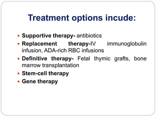 Treatment options incude:
 Supportive therapy- antibiotics
 Replacement therapy-IV immunoglobulin
infusion, ADA-rich RBC infusions
 Definitive therapy- Fetal thymic grafts, bone
marrow transplantation
 Stem-cell therapy
 Gene therapy
 