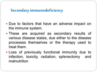 Secondary immunodeficiency
 Due to factors that have an adverse impact on
the immune system.
 These are acquired as secondary results of
various disease states, due either to the disease
processes themselves or the therapy used to
treat them.
 Loss of previously functional immunity due to
infection, toxicity, radiation, splenectomy and
malnutrition
 