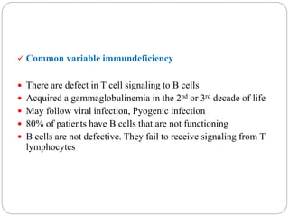  Common variable immundeficiency
 There are defect in T cell signaling to B cells
 Acquired a gammaglobulinemia in the 2nd or 3rd decade of life
 May follow viral infection, Pyogenic infection
 80% of patients have B cells that are not functioning
 B cells are not defective. They fail to receive signaling from T
lymphocytes
 